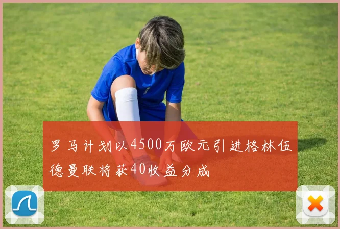 罗马计划以4500万欧元引进格林伍德曼联将获40收益分成