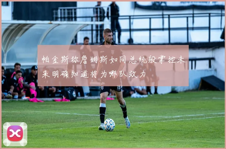 帕金斯称詹姆斯如同总统般掌控未来明确知道将为哪队效力