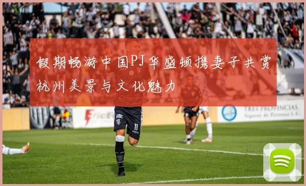 假期畅游中国PJ华盛顿携妻子共赏杭州美景与文化魅力
