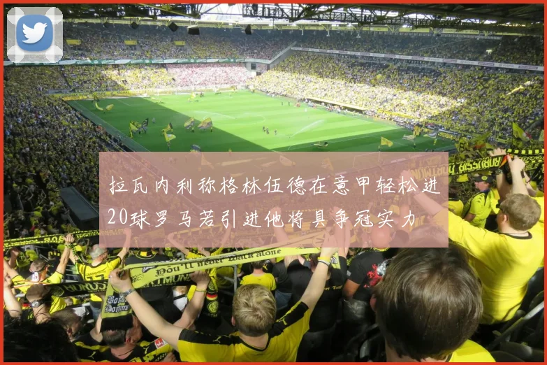 拉瓦内利称格林伍德在意甲轻松进20球罗马若引进他将具争冠实力