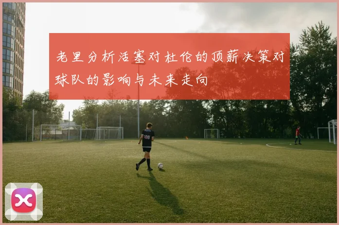 老里分析活塞对杜伦的顶薪决策对球队的影响与未来走向