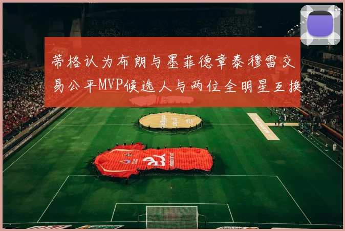 蒂格认为布朗与墨菲德章泰穆雷交易公平MVP候选人与两位全明星互换合理性分析
