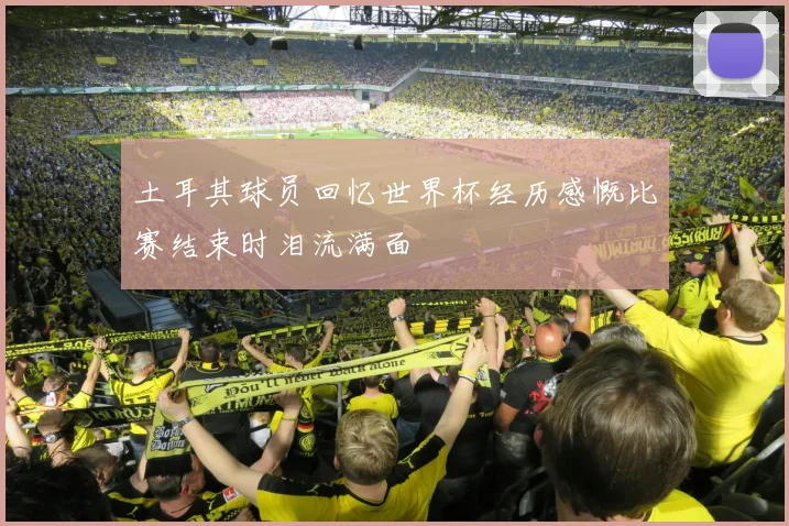 土耳其球员回忆世界杯经历感慨比赛结束时泪流满面