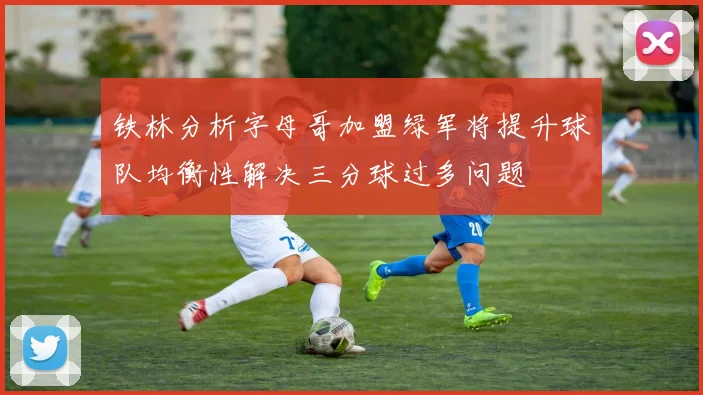 铁林分析字母哥加盟绿军将提升球队均衡性解决三分球过多问题