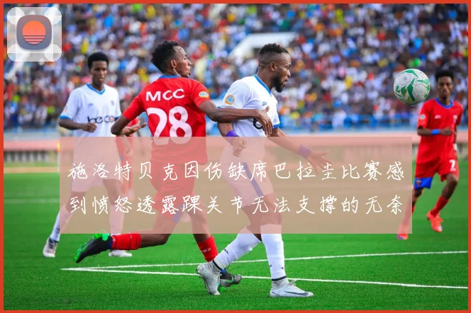 施洛特贝克因伤缺席巴拉圭比赛感到愤怒透露踝关节无法支撑的无奈