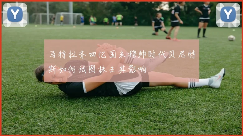 马特拉齐回忆国米穆帅时代贝尼特斯如何试图抹去其影响