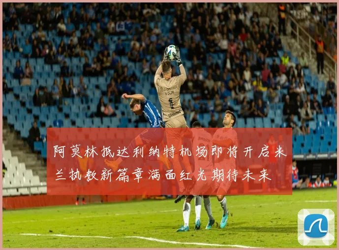 阿莫林抵达利纳特机场即将开启米兰执教新篇章满面红光期待未来