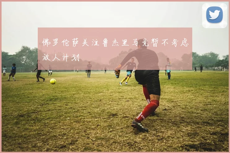 佛罗伦萨关注鲁杰里马竞暂不考虑放人计划
