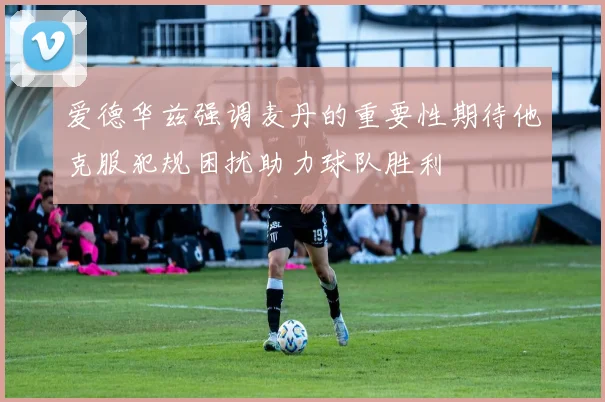 爱德华兹强调麦丹的重要性期待他克服犯规困扰助力球队胜利
