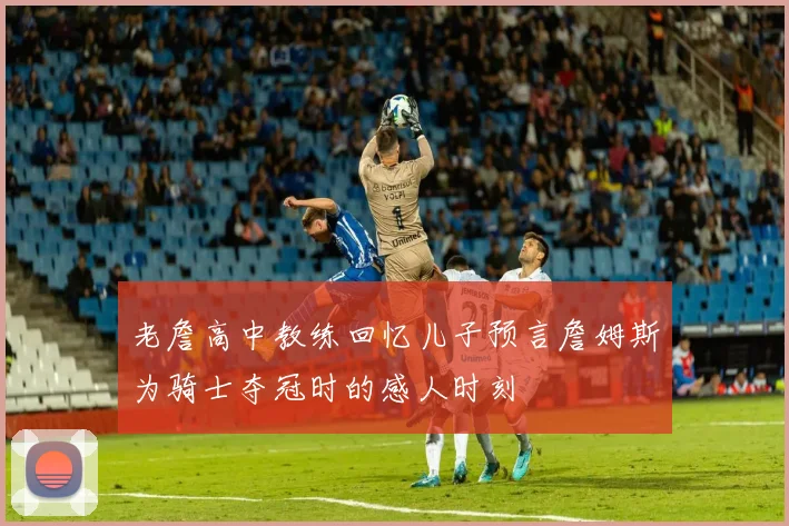 老詹高中教练回忆儿子预言詹姆斯为骑士夺冠时的感人时刻