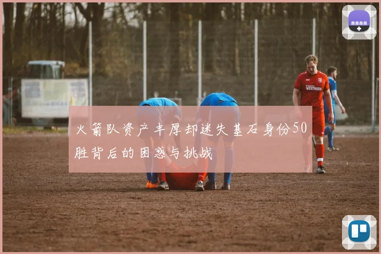 火箭队资产丰厚却迷失基石身份50胜背后的困惑与挑战