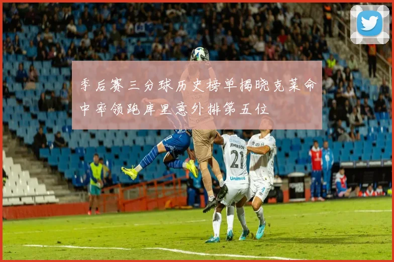 季后赛三分球历史榜单揭晓克莱命中率领跑库里意外排第五位