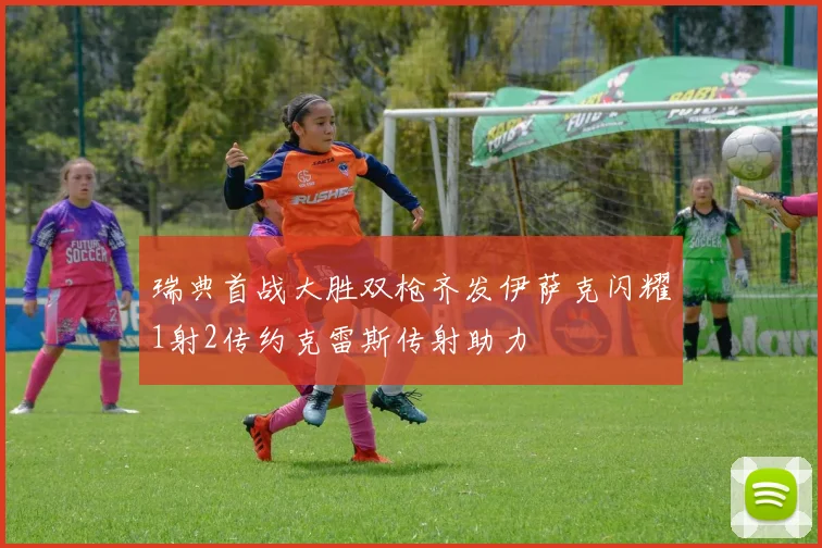 瑞典首战大胜双枪齐发伊萨克闪耀1射2传约克雷斯传射助力
