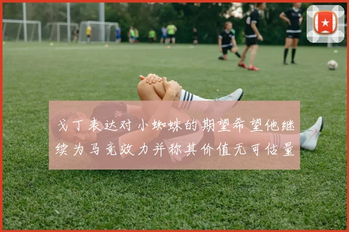 戈丁表达对小蜘蛛的期望希望他继续为马竞效力并称其价值无可估量