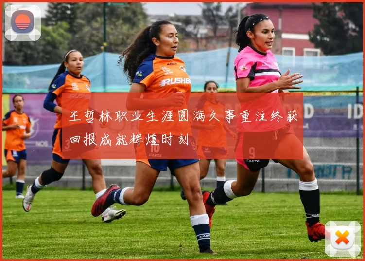 王哲林职业生涯圆满久事重注终获回报成就辉煌时刻