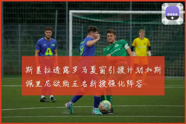 斯基拉透露罗马夏窗引援计划加斯佩里尼欲购五名新援强化阵容
