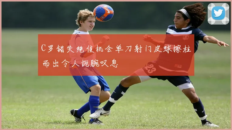 C罗错失绝佳机会单刀射门皮球擦柱而出令人扼腕叹息
