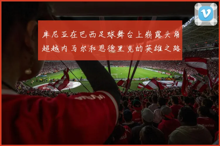 库尼亚在巴西足球舞台上崭露头角超越内马尔和恩德里克的英雄之路