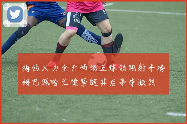 梅西火力全开两场五球领跑射手榜姆巴佩哈兰德紧随其后争夺激烈