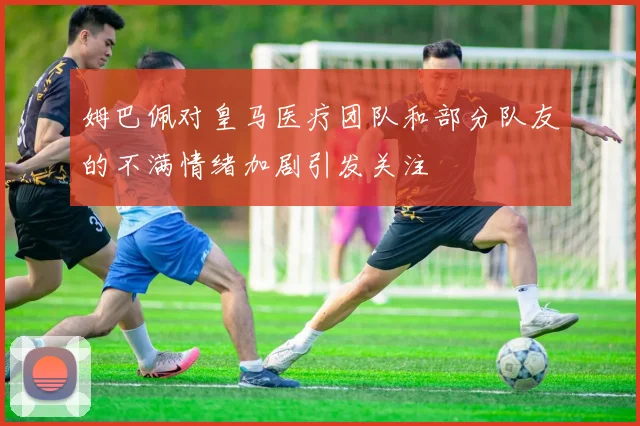 姆巴佩对皇马医疗团队和部分队友的不满情绪加剧引发关注