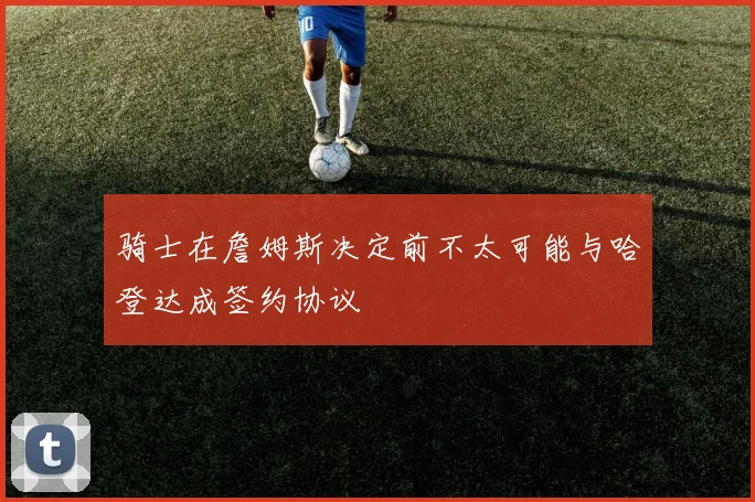 骑士在詹姆斯决定前不太可能与哈登达成签约协议