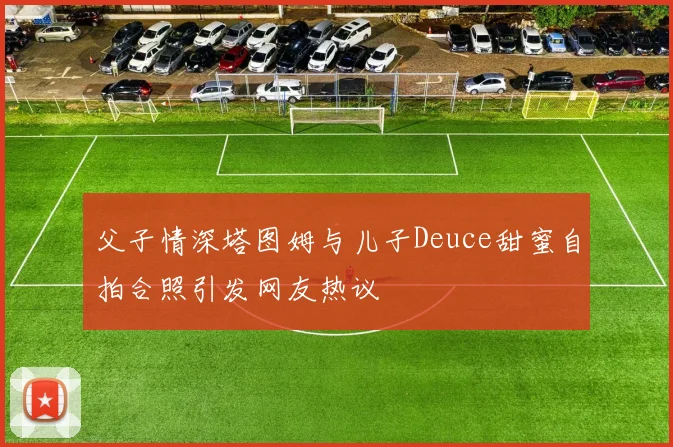 父子情深塔图姆与儿子Deuce甜蜜自拍合照引发网友热议