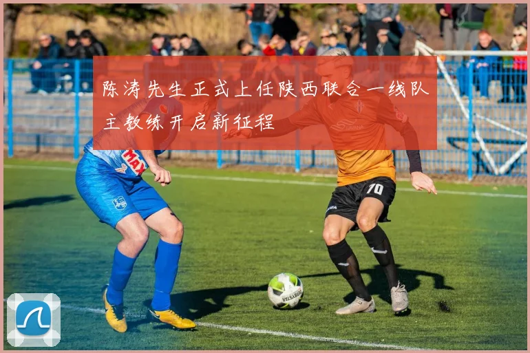 陈涛先生正式上任陕西联合一线队主教练开启新征程