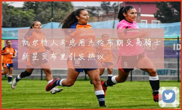 凯尔特人考虑用杰伦布朗交易骑士新星莫布里引发热议