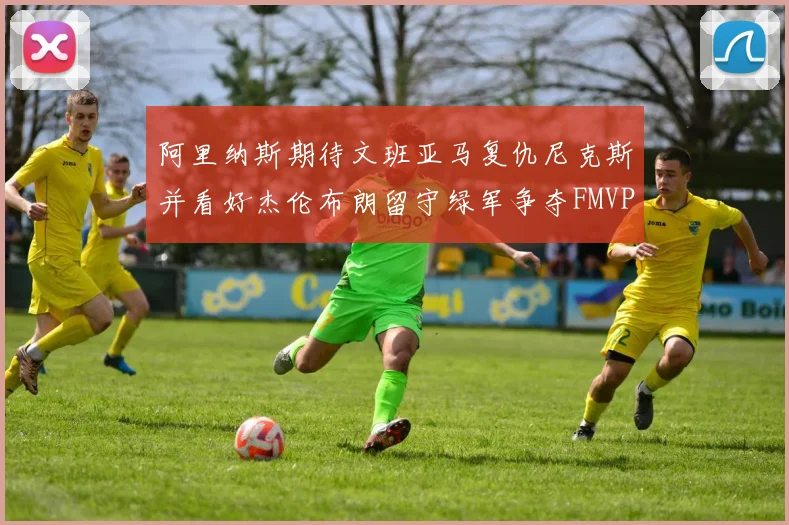 阿里纳斯期待文班亚马复仇尼克斯并看好杰伦布朗留守绿军争夺FMVP