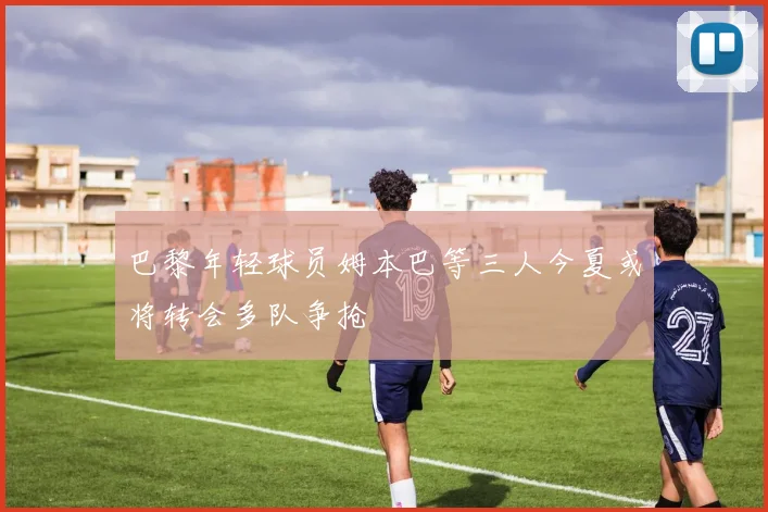 巴黎年轻球员姆本巴等三人今夏或将转会多队争抢