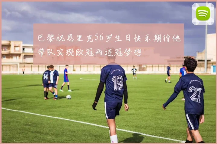 巴黎祝恩里克56岁生日快乐期待他带队实现欧冠两连冠梦想