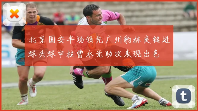 北京国安半场领先广州豹林良铭进球头球中柱曹永竞助攻表现出色
