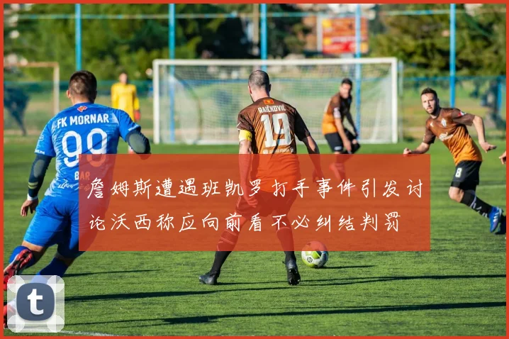 詹姆斯遭遇班凯罗打手事件引发讨论沃西称应向前看不必纠结判罚