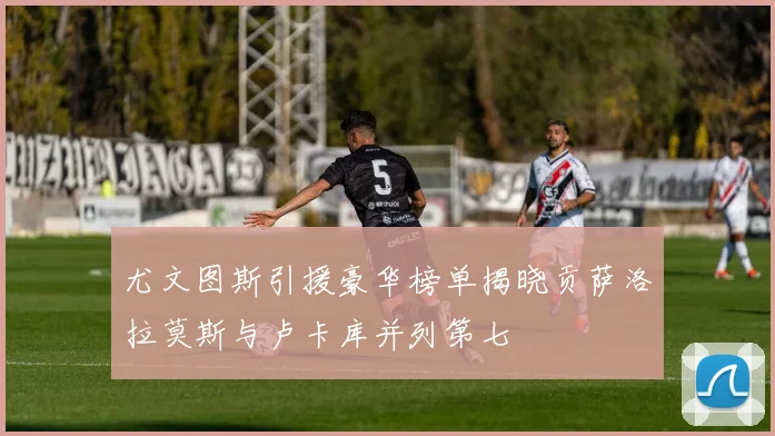 尤文图斯引援豪华榜单揭晓贡萨洛拉莫斯与卢卡库并列第七