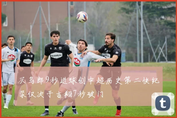 买乌郎9秒进球创中超历史第二快纪录仅次于吉翔7秒破门
